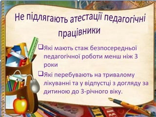 Які мають стаж безпосередньої
педагогічної роботи менш ніж 3
роки
Які перебувають на тривалому
лікуванні та у відпустці з догляду за
дитиною до 3-річного віку.
 