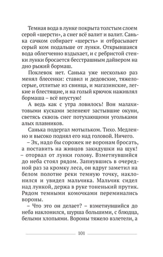 101
Темная вода влунке покрытатолстым слоем
серой «шерсти», а снег всё валит и валит. Сань-
ка сачком собирает «шерсть» и отбрасывает
серый ком подальше от лунки. Открывшаяся
вода облегченно вздыхает, и с ребристой стен-
ки лунки бросается бесстрашным дайвером на
дно рыжий бормаш.
Поклевок нет. Санька уже несколько раз
менял блесенки: ставил и дедовские, тяжело-
серые, отлитые из свинца, и магазинские, лег-
кие и блестящие, и на голый крючок наживлял
бормаша – всё впустую!
А ведь как с утра ловилось! Вон малахи-
товыми кусками зеленеют застывшие окуни,
светясь сквозь снег потухающими угольками
алых плавников.
Санька подергал мотыльком. Тихо. Медлен-
но и высоко поднял его над головой. Ничего.
– Эх, надо бы сорожек не воронам бросать,
а поставить на живцов закидушки на щук!
– оторвал от лунки голову. Взметнувшийся
до неба стоял рядом. Запнувшись в очеред-
ной раз за кромку леса, он вдруг заметил на
белом полотне реки темную точку, накло-
нился и увидел мальчика. Мальчик сидел
над лункой, держа в руке тоненький прутик.
Рядом темными комочками переминались
вороны.
– Что это он делает? – взметнувшийся до
неба наклонился, шурша большими, с блюдца,
белыми хлопьями. Вороны тяжело взлетели, а
 