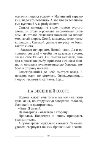 102
мальчик поднял голову. – Маленький серень-
кий, надо его побелить. А это что за зеленова-
тые кусочки? А-а, рыбу ловит!
Санька никогда не видел такого густого
снега, он стоял огромным высоченным стол-
бом. Из столба слышался похожий на шепот
мохнатый шорох. Столб, казалось, стоял толь-
ко рядом с Санькой, дальше по реке не было
такого снега.
– Завалит ненароком. Домой надо…Да и не
ловится совсем! – чтобы не казаться трусом,
сказал себе Санька. Он смотал мотылек, ски-
дал в рюкзачок рыбу, привязал к санкам пеш-
ню и, оставляя пушисто-рыхлую борозду, по-
брел в сторону поселка.
Взметнувшийся до неба смотрел вслед. В
поселок идти не хотелось. Огни…машины…
люди с пехлами и метлами. Брр…
НА ВЕСЕННЕЙ ОХОТЕ
Ворона клюет вмытого в ил налима. Уви-
дела меня, по-старушечьи завертела головой,
беспокойно подпрыгивая.
– Ешь! Я сытый.
Не поверила – отлетела в сторону.
Проплыл. Подлетела и вновь принялась
трапезничать.
А сухие травы зеркально светятся. Темным
удавом свернулся на них брошенный с зимы
 