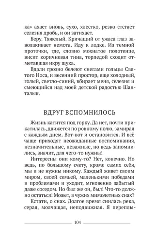 104
ка» ахает вновь, сухо, хлестко, резко стегает
селезня дробь, и он затихает.
Беру. Тяжелый. Кричащий от ужаса глаз за-
волакивает немота. Иду к лодке. Из темной
проточки, где, словно мохнатое полотенце,
висит коричневая тина, торпедой сходит от-
метавшая икру щука.
Вдали грозно белеют снегами гольцы Свя-
того Носа, и весенний простор, еще холодный,
голый, светло-синий, вбирает меня, селезня и
смеющийся над моей детской радостью Шан-
талык.
ВДРУГ ВСПОМНИЛОСЬ
Жизнь катится под горку. Да нет, почти при-
катилась,движется по ровному полю, замирая
с каждым днем. Вот-вот и остановится. И всё
чаще приходят неожиданные воспоминания,
незначительные, неважные, но ведь запомни-
лись, значит, для чего-то нужны!
Интересны они кому-то? Нет, конечно. Но
ведь, по большому счету, кроме самих себя,
мы и не нужны никому. Каждый живет своим
миром, своей семьей, маленькими победами
и проблемами и уходит, мгновенно забытый
даже соседом. Но был же он, был! Что-то долж-
но остаться! Может, в чужих мимолетных снах?
Кстати, о снах. Долгое время снилась река,
серая, молчащая, неподвижная. Я переплы-
 