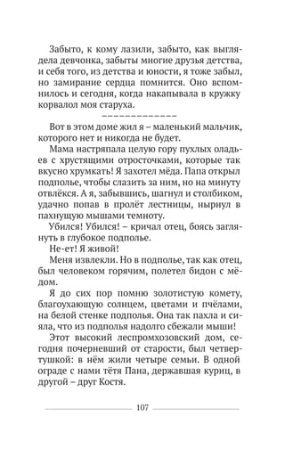 107
Забыто, к кому лазили, забыто, как выгля-
дела девчонка, забыты многие друзья детства,
и себя того, из детства и юности, я тоже забыл,
но замирание сердца помнится. Оно вспом-
нилось и сегодня, когда накапывала в кружку
корвалол моя старуха.
–––––––––––––
Вот в этом доме жил я – маленький мальчик,
которого нет и никогда не будет.
Мама настряпала целую гору пухлых оладь-
ев с хрустящими отросточками, которые так
вкусно хрумкать! Я захотел мёда. Папа открыл
подполье, чтобы слазить за ним, но на минуту
отвлёкся. А я, забывшись, шагнул и столбиком,
удачно попав в пролёт лестницы, нырнул в
пахнущую мышами темноту.
Убился! Убился! – кричал отец, боясь загля-
нуть в глубокое подполье.
Не-ет! Я живой!
Меня извлекли. Но в подполье, так как отец,
был человеком горячим, полетел бидон с мё-
дом.
Я до сих пор помню золотистую комету,
благоухающую солнцем, цветами и пчёлами,
на белой стенке подполья. Она так пахла и си-
яла, что из подполья надолго сбежали мыши!
Этот высокий леспромхозовский дом, се-
годня почерневший от старости, был четвер-
тушкой: в нём жили четыре семьи. В одной
ограде с нами тётя Пана, державшая куриц, в
другой – друг Костя.
 