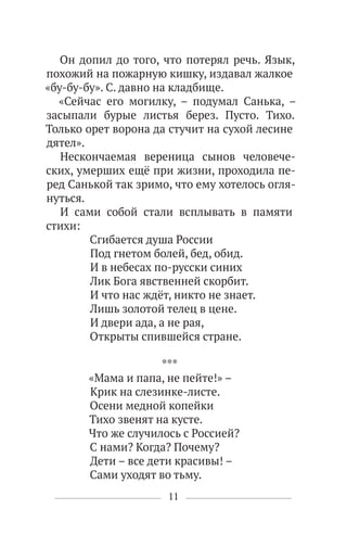 11
Он допил до того, что потерял речь. Язык,
похожий на пожарную кишку, издавал жалкое
«бу-бу-бу». С. давно на кладбище.
«Сейчас его могилку, – подумал Санька, –
засыпали бурые листья берез. Пусто. Тихо.
Только орет ворона да стучит на сухой лесине
дятел».
Нескончаемая вереница сынов человече-
ских, умерших ещё при жизни, проходила пе-
ред Санькой так зримо, что ему хотелось огля-
нуться.
И сами собой стали всплывать в памяти
стихи:
Сгибается душа России
Под гнетом болей, бед, обид.
И в небесах по-русски синих
Лик Бога явственней скорбит.
И что нас ждёт, никто не знает.
Лишь золотой телец в цене.
И двери ада, а не рая,
Открыты спившейся стране.
***
«Мама и папа, не пейте!» –
Крик на слезинке-листе.
Осени медной копейки
Тихо звенят на кусте.
Что же случилось с Россией?
С нами? Когда? Почему?
Дети – все дети красивы! –
Сами уходят во тьму.
 