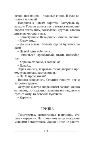 114
весно, под одним – лиловый синяк. В руке ко-
телок с шикшей.
Подошла к новым воротам. Застучала ку-
лачком. Грозно залаял пес, зажглось евроокно,
ворота открылись, показалась круглая, словно
литая из чугуна, туша.
– Чего стучишь? Не видишь– кнопка, звонок!
– Ягоду вот…
– Да она мятая! Больше одной бутылки не
дам!
– Целый день собирала…
– Рядиться? Проваливай, пьянь подзабор-
ная!
– Хорошо, хорошо, я согласна!
– Давай…
Через минуту, закрывая собой дверной про-
ем, туша показывается вновь:
– На! И проваливай!
Ворота закрылись. Сердито гавкнул пес и
загремел цепью.
Девушка быстро сворачивает за угол, жадно
отпивает, по-мужицки занюхивает ладонью и
грозит кому-то детским кулачком:
– Куркули!
ГРИША
Телогреечка, замызганная шапчонка, ста-
рые «кирзяки». На пропитом лице мокрыми
мышами бегают глаза. Давно нигде не работа-
 