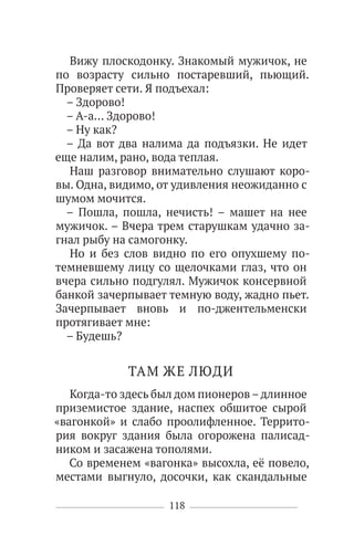118
Вижу плоскодонку. Знакомый мужичок, не
по возрасту сильно постаревший, пьющий.
Проверяет сети. Я подъехал:
– Здорово!
– А-а… Здорово!
– Ну как?
– Да вот два налима да подъязки. Не идет
еще налим, рано, вода теплая.
Наш разговор внимательно слушают коро-
вы. Одна, видимо, от удивления неожиданно с
шумом мочится.
– Пошла, пошла, нечисть! – машет на нее
мужичок. – Вчера трем старушкам удачно за-
гнал рыбу на самогонку.
Но и без слов видно по его опухшему по-
темневшему лицу со щелочками глаз, что он
вчера сильно подгулял. Мужичок консервной
банкой зачерпывает темную воду, жадно пьет.
Зачерпывает вновь и по-джентельменски
протягивает мне:
– Будешь?
ТАМ ЖЕ ЛЮДИ
Когда-то здесь был дом пионеров–длинное
приземистое здание, наспех обшитое сырой
«вагонкой» и слабо проолифленное. Террито-
рия вокруг здания была огорожена палисад-
ником и засажена тополями.
Со временем «вагонка» высохла, её повело,
местами выгнуло, досочки, как скандальные
 
