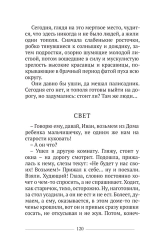 120
Сегодня, глядя на это мертвое место, чудит-
ся, что здесь никогда и не было людей, а жили
одни тополя. Сначала слабенькие росточки,
робко тянувшиеся к солнышку и дождику, за-
тем подростки, озорно шумящие молодой ли-
ствой, потом вошедшие в силу и мускулистую
зрелость высокие красавцы и красавицы, по-
крывающие в брачный период фатой пуха всю
округу.
Они давно бы ушли, да мешал палисадник.
Сегодня его нет, и тополя готовы выйти на до-
рогу, но задумались: стоит ли? Там же люди…
СВЕТ
– Говорю ему, давай, Иван, возьмем из Дома
ребенка мальчишечку, не одним же нам на
старости куковать!
– А он что?
– Ушел в другую комнату. Гляжу, стоит у
окна – на дорогу смотрит. Подошла, прижа-
лась к нему, слезы текут: «Не будет у нас сво-
их! Возьмем!» Прижал к себе… ну и поехали.
Взяли. Худющий! Глаза, словно постоянно хо-
чет о чем-то спросить, а не спрашивает. Ходит,
как старичок,тихо, осторожно. Ну, наготовили,
за стол усадили, а он не ест и не ест. Болеет, ду-
маем, а ему, оказывается, в этом доме-то пе-
ченье крошили, вот он и привык сразу крошки
сосать, не откусывая и не жуя. Потом, конеч-
 