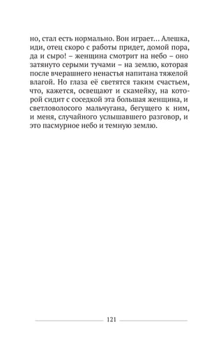 121
но, стал есть нормально. Вон играет… Алешка,
иди, отец скоро с работы придет, домой пора,
да и сыро! – женщина смотрит на небо – оно
затянуто серыми тучами – на землю, которая
после вчерашнего ненастья напитана тяжелой
влагой. Но глаза её светятся таким счастьем,
что, кажется, освещают и скамейку, на кото-
рой сидит с соседкой эта большая женщина, и
светловолосого мальчугана, бегущего к ним,
и меня, случайного услышавшего разговор, и
это пасмурное небо и темную землю.
 