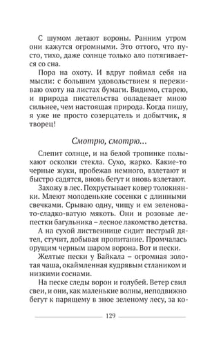129
С шумом летают вороны. Ранним утром
они кажутся огромными. Это оттого, что пу-
сто, тихо, даже солнце только ало потягивает-
ся со сна.
Пора на охоту. И вдруг поймал себя на
мысли: с большим удовольствием я пережи-
ваю охоту на листах бумаги. Видимо, старею,
и природа писательства овладевает мною
сильнее, чем настоящая природа. Когда пишу,
я уже не просто созерцатель и добытчик, я
творец!
Смотрю, смотрю…
Слепит солнце, и на белой тропинке полы-
хают осколки стекла. Сухо, жарко. Какие-то
черные жуки, пробежав немного, взлетают и
быстро садятся, вновь бегут и вновь взлетают.
Захожу в лес. Похрустывает ковер толокнян-
ки. Млеют молоденькие сосенки с длинными
свечками. Срываю одну, чищу и ем зеленова-
то-сладко-ватую мякоть. Они и розовые ле-
пестки багульника –лесное лакомство детства.
А на сухой лиственнице сидит пестрый дя-
тел, стучит, добывая пропитание. Промчалась
орущим черным шаром ворона. Вот и пески.
Желтые пески у Байкала – огромная золо-
тая чаша, окаймленная кудрявым стлаником и
низкими соснами.
На песке следы ворон и голубей. Ветер свил
свеи,и они,как маленькие волны,неподвижно
бегут к парящему в зное зеленому лесу, за ко-
 