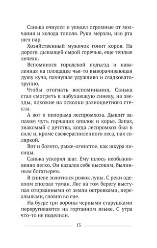 13
Санька очнулся и увидел огромные от мол-
чания и холода тополя. Руки мерзли, изо рта
шел пар.
Хозяйственный мужичок гонит коров. На
дороге, дышащей сырой горечью, еще теплые
лепехи.
Вспомнился городской подъезд и нава-
ленная на площадке чья-то выворачивающая
душу куча, пахнущая удушливо и сладковато-
трупно.
Чтобы отогнать воспоминания, Санька
стал смотреть в набухающую синеву, на зве-
зды, похожие на осколки разноцветного сте-
кла.
А вот и пилорама леспромхоза. Дышит за-
пахом чуть горчащих опилок и корья. Запах,
знакомый с детства, когда леспромхоз был в
силе и, кроме свежераспиленного леса, пах со-
ляркой.
Вот и болото, рыже-огнистое, как шкура ли-
сицы.
Санька ускорил шаг. Ему шлось необыкно-
венно легко. Он казался себе высоким, былин-
ным богатырем.
В синеве золотился рожок луны. С реки оде-
ялом сползал туман. Лес на том берегу высту-
пал оторванными от земли островками, нере-
альными, словно во сне.
На бугре три вороны черными старушками
переругиваются на гортанном языке. С утра
что-то не поделили.
 