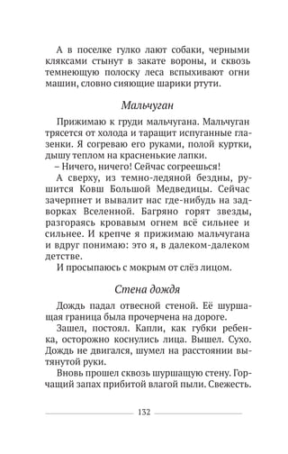 132
А в поселке гулко лают собаки, черными
кляксами стынут в закате вороны, и сквозь
темнеющую полоску леса вспыхивают огни
машин, словно сияющие шарики ртути.
Мальчуган
Прижимаю к груди мальчугана. Мальчуган
трясется от холода и таращит испуганные гла-
зенки. Я согреваю его руками, полой куртки,
дышу теплом на красненькие лапки.
– Ничего, ничего! Сейчас согреешься!
А сверху, из темно-ледяной бездны, ру-
шится Ковш Большой Медведицы. Сейчас
зачерпнет и вывалит нас где-нибудь на зад-
ворках Вселенной. Багряно горят звезды,
разгораясь кровавым огнем всё сильнее и
сильнее. И крепче я прижимаю мальчугана
и вдруг понимаю: это я, в далеком-далеком
детстве.
И просыпаюсь с мокрым от слёз лицом.
Стена дождя
Дождь падал отвесной стеной. Её шурша-
щая граница была прочерчена на дороге.
Зашел, постоял. Капли, как губки ребен-
ка, осторожно коснулись лица. Вышел. Сухо.
Дождь не двигался, шумел на расстоянии вы-
тянутой руки.
Вновь прошел сквозь шуршащую стену. Гор-
чащий запах прибитой влагой пыли. Свежесть.
 