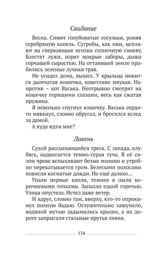 134
Свидание
Весна. Сияют голубоватые сосульки, роняя
серебряную капель. Сугробы, как ежи, цепля-
ют на сверкающие иголки солнечную синеву.
Блестят лужи, парят мокрые заборы, дыша
горчащей сыростью. На оттаявшей земле про-
бились зеленые лучики трав.
Не усидел дома, вышел. У крыльца нежит-
ся дымчатая кошечка, кокетливо мяукая. На-
против – кот Васька. Неотрывно смотрит на
кошечку горящими глазами, весь как сжатая
пружина.
Я невольно спугнул кошечку. Васька серди-
то мявкнул, словно обругал, и бросился вслед
за дамой.
А куда идти мне?
Ливень
Сухой рассыпающийся треск. С запада, клу-
бясь, надвигается темно-серая туча. В её си-
зом чреве вспыхивают белые молнии и утроб-
но перекатывается гром. Белесыми полосами
повисли косматые дожди. Но ещё далеко…
Упали первые капли, темнея в пыли ко-
ричневыми точками. Запахло едкой горечью.
Улица опустела. Исчез даже ветер.
И вдруг, словно там, вверху, кто-то опроки-
нул полную бадью. Оглушительно зашумело,
водяной мутью задымились крыши, а на до-
роге запрыгали стальные прутья ливня.
 