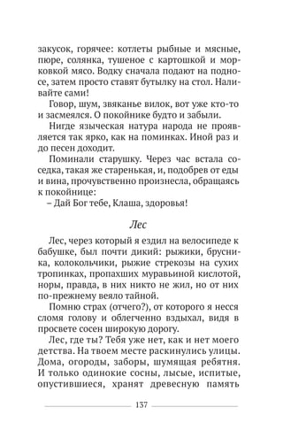 137
закусок, горячее: котлеты рыбные и мясные,
пюре, солянка, тушеное с картошкой и мор-
ковкой мясо. Водку сначала подают на подно-
се, затем просто ставят бутылку на стол. Нали-
вайте сами!
Говор, шум, звяканье вилок, вот уже кто-то
и засмеялся. О покойнике будто и забыли.
Нигде языческая натура народа не прояв-
ляется так ярко, как на поминках. Иной раз и
до песен доходит.
Поминали старушку. Через час встала со-
седка, такая же старенькая, и, подобрев от еды
и вина, прочувственно произнесла, обращаясь
к покойнице:
– Дай Бог тебе, Клаша, здоровья!
Лес
Лес, через который я ездил на велосипеде к
бабушке, был почти дикий: рыжики, брусни-
ка, колокольчики, рыжие стрекозы на сухих
тропинках, пропахших муравьиной кислотой,
норы, правда, в них никто не жил, но от них
по-прежнему веяло тайной.
Помню страх (отчего?), от которого я несся
сломя голову и облегченно вздыхал, видя в
просвете сосен широкую дорогу.
Лес, где ты? Тебя уже нет, как и нет моего
детства. На твоем месте раскинулись улицы.
Дома, огороды, заборы, шумящая ребятня.
И только одинокие сосны, лысые, испитые,
опустившиеся, хранят древесную память
 