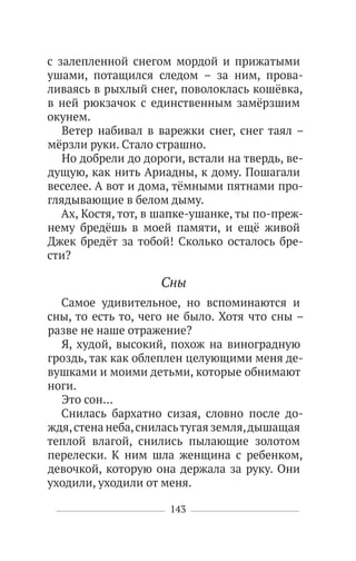 143
с залепленной снегом мордой и прижатыми
ушами, потащился следом – за ним, прова-
ливаясь в рыхлый снег, поволоклась кошёвка,
в ней рюкзачок с единственным замёрзшим
окунем.
Ветер набивал в варежки снег, снег таял –
мёрзли руки. Стало страшно.
Но добрели до дороги, встали на твердь, ве-
дущую, как нить Ариадны, к дому. Пошагали
веселее. А вот и дома, тёмными пятнами про-
глядывающие в белом дыму.
Ах, Костя, тот, в шапке-ушанке, ты по-преж-
нему бредёшь в моей памяти, и ещё живой
Джек бредёт за тобой! Сколько осталось бре-
сти?
Сны
Самое удивительное, но вспоминаются и
сны, то есть то, чего не было. Хотя что сны –
разве не наше отражение?
Я, худой, высокий, похож на виноградную
гроздь, так как облеплен целующими меня де-
вушками и моими детьми, которые обнимают
ноги.
Это сон…
Снилась бархатно сизая, словно после до-
ждя,стена неба,сниласьтугая земля,дышащая
теплой влагой, снились пылающие золотом
перелески. К ним шла женщина с ребенком,
девочкой, которую она держала за руку. Они
уходили, уходили от меня.
 