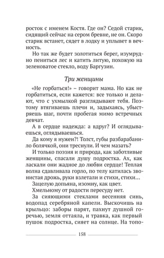 158
росток с именем Костя. Где он? Седой старик,
сидящий сейчас на сером бревне, не он. Скоро
старик встанет, сядет в лодку и уплывет в веч-
ность.
Но так же будет золотиться берег, изумруд-
но пениться лес и катить литую, похожую на
зеленоватое стекло, воду Баргузин.
Три женщины
«Не горбаться!» – говорит мама. Но как не
горбатиться, если кажется: все только и дела-
ют, что с ухмылкой разглядывают тебя. Поэ-
тому втягиваешь плечи и, задыхаясь, убыст-
ряешь шаг, почти пробегая мимо встречных
девчат.
А в сердце надежда: а вдруг? И оглядыва-
ешься, оглядываешься.
Да кому я нужен?! Толст, губы разбарабани-
ло болячкой, они треснули. И чем мазать?
И только поэзия и природа, как заботливые
женщины, спасали душу подростка. Ах, как
ласкали они жадное до любви сердце! Теплая
волна сдавливала горло, по телу катилась зво-
нистая дрожь, руки взлетали и стихи, стихи…
Зацелую допьяна, изомну, как цвет.
Хмельному от радости пересуду нет.
За сияющими стеклами весенняя синь,
водопад серебряной капели. Выскочишь на
крыльцо: заборы парят, пахнут душной го-
речью, земля оттаяла, и травка, как первый
пушок подростка, сияет на солнце. На топо-
 