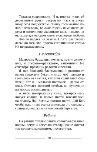 160
Тележка сохранилась. И я, иногда гладя её
деревянные ручки, закрываю глаза и вновь
вижу себя подростком, слышу громыханье ко-
лес, плеск воды, вдыхаю горечь намокшего де-
рева и застенчиво скашиваю глаза налево, на
окна дома,в котором живет моя первая любовь.
Что-то падает на землю. Опять расплеска-
лась! Да нет, это просто сегодняшние слезы.
Их не расплещешь.
1-е сентября
Махровые бархатцы, желтые, почти солнеч-
ные, и огненно-оранжевые, напомнили 1-е
сентября, праздник радости и печали.
Я нес большой благоухающий разноцвет-
ными запахами букет, и лицо моё пылало и
светилось от счастья, как этот солнечный бар-
хатец. Тот я – мальчик-цветочек – давно от-
цвел. Остался жесткий стебель да жухнущие
на морозе жизни листья.
А небо по-прежнему сине, по-прежнему
ликует солнце, и новые цветы высыпались
на поляну. Дай Бог им долгого цвета! Дай Бог,
чтобы над ними всегда ликовала эта синева с
солнцем, похожим на махровый бархатец.
Рябина
На рябине тёплые блики, словно бархатные
волны, бегут и бегут по стволу. Узкие листья
так пропитаны солнцем, что светятся.
 