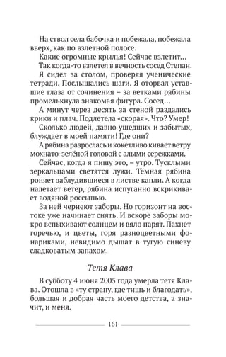161
На ствол села бабочка и побежала, побежала
вверх, как по взлетной полосе.
Какие огромные крылья! Сейчас взлетит…
Так когда-то взлетел в вечность сосед Степан.
Я сидел за столом, проверяя ученические
тетради. Послышались шаги. Я оторвал устав-
шие глаза от сочинения – за ветками рябины
промелькнула знакомая фигура. Сосед…
А минут через десять за стеной раздались
крики и плач. Подлетела «скорая». Что? Умер!
Сколько людей, давно ушедших и забытых,
блуждает в моей памяти! Где они?
Арябинаразросласьикокетливокиваетветру
мохнато-зелёной головой с алыми сережками.
Сейчас, когда я пишу это, – утро. Тусклыми
зеркальцами светятся лужи. Тёмная рябина
роняет заблудившиеся в листве капли. А когда
налетает ветер, рябина испуганно вскрикива-
ет водяной россыпью.
За ней чернеют заборы. Но горизонт на вос-
токе уже начинает сиять. И вскоре заборы мо-
кро вспыхивают солнцем и вяло парят. Пахнет
горечью, и цветы, горя разноцветными фо-
нариками, невидимо дышат в тугую синеву
сладковатым запахом.
Тетя Клава
В субботу 4 июня 2005 года умерла тетя Кла-
ва. Отошла в «ту страну, где тишь и благодать»,
большая и добрая часть моего детства, а зна-
чит, и меня.
 