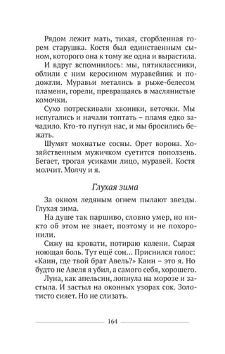 164
Рядом лежит мать, тихая, сгорбленная го-
рем старушка. Костя был единственным сы-
ном, которого она к тому же одна и вырастила.
И вдруг вспомнилось: мы, пятиклассники,
облили с ним керосином муравейник и по-
дожгли. Муравьи метались в рыже-белесом
пламени, горели, превращаясь в маслянистые
комочки.
Сухо потрескивали хвоинки, веточки. Мы
испугались и начали топтать – пламя едко за-
чадило. Кто-то пугнул нас, и мы бросились бе-
жать.
Шумят мохнатые сосны. Орет ворона. Хо-
зяйственным мужичком суетится поползень.
Бегает, трогая усиками лицо, муравей. Костя
молчит. Молчу и я.
Глухая зима
За окном ледяным огнем пылают звезды.
Глухая зима.
На душе так паршиво, словно умер, но ни-
кто об этом не знает, поэтому и не похоро-
нили.
Сижу на кровати, потираю колени. Сырая
ноющая боль. Тут ещё сон… Приснился голос:
«Каин, где твой брат Авель?» Каин – это я. Но
будто не Авеля я убил, а самого себя, хорошего.
Луна, как апельсин, лопнула на морозе и за-
стыла. И застыл на оконных узорах сок. Золо-
тисто сияет. Но не слизать.
 