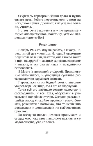 168
Секретарь парторганизации долго и нудно
читает речь. Ребята переминаются с ноги на
ногу, тихо шумят. Дремлют, как усталые лоша-
ди, учителя.
Но вот речь закончена и – по привычке –
взрыв аплодисментов. Воистину, устами мла-
денцев глаголет Бог!
Расслоение
Ноябрь 1993-го. Иду на работу, в школу. Пе-
редо мной две ученицы. На одной огромные
подшитые валенки, кажется, она тяжело тонет
в них; на другой – модные сапожки, сияющие
и мягкие, и вся она летящая и празднично-
беззаботная.
8 Марта в школьной столовой. Празднова-
ние закончилось, и уборщицы суетливо рас-
талкивают по карманам сосиски.
Первоклассник из бедной семьи, впервые
увидев вареное яйцо, съел его со скорлупой.
Тогда всё это царапало сердце жалостью и
состраданием, и все, ахая, обсуждали в учи-
тельской подобные случаи. Сегодня расслоив-
шийся народ спокойно проходит мимо бом-
жей, роющихся в помойках, что-то неспешно
доедающих и допивающих из выброшенных
бутылок.
Ко всему-то подлец человек привыкает, и
сердце его, покрытое панцирем наживы и са-
модовольства, уже не болит.
 