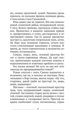 17
ею, словно тряпичной, чужой. Наконец кровь
прилила, по пальцам прошла колющая дрожь,
и нога вновь стала Санькиной.
Река давно уже не зеркало. Вся она полыха-
ющий солнечной рябью неподвижный поток.
У леса, белесо трепеща, протянула стайка чир-
ков. Пронеслась в вышине одинокая кряква
и, превратившись в точку, растворилась в от-
цветающей синеве. Где-то далеко прозвучал
выстрел и, задумчиво погромыхав эхом, затих.
На борт села огненная стрекоза, устало опу-
стила стекловидные крылышки и замерла. И
время, до этого стремительно и незаметно ле-
тевшее, остановилось.
Санька, лодка, река, зеленый простор бо-
лот и пухло-сиреневые облака. Да ещё счас-
тье, пропитавшее каждую клеточку покоем и
отдохновением от извечных проблем и суеты.
Что жизнь вечная? Не есть ли она вот этот
никогда не прекращающийся покой?
Ружье сползло с ноги, Санька подхватил и
вспомнил, где он, и поплыл на магзены. Пош-
лепывают о борт волны, шепча лодке: «Ну что,
старушка, давай греби на простор! Ах, ширь,
ширь, шшшиирь!»
Магзены – плотный, малахитовый простор
трав, чуть подкрашенный сверху солнечной
синевой. Застывшее старое русло речки с жел-
той, словно мертвой, водой, уводящее в глухие
клюквенные и глухариные места. Простор по
краям окаймляют сухие лиственницы, серые
 