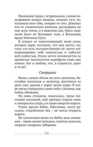 174
Маленькие груди с остренькими, словно не-
дозревшие ягодки малины, сосками чуть по-
калывали мои губы, мокрые от слез. Девушка
что-то утешительно шептала, растворяясь во
мне всем телом, и я невесомо вис, будто подо
мной было не белеющее тело, а Вселенная,
вроде Млечного Пути.
Я плакал от переполнявшей меня силы,
которая вдруг осознала, что она ничто, по-
тому что есть могущественнее её: нечто всё
подчиняющее себе нежностью и заботли-
вой слабостью. Этому нечто человечество за
прожитые тысячелетия подобрало лишь два
имени: Бог и любовь, что, в сущности, одно
и то же!
Старушки
Весна, словно лёгкая на ноги девчушка, бе-
лозубая хохотунья и непоседа, растопила за
день снег, разлив у ворот целое озеро. В озе-
ре мягко отражалось синее небо с белыми, как
чайки, облаками.
Но лишь стемнело, показалась, грозя тол-
стущей сосулькой, ещё крепкая старуха-зима
и заморозила озеро, а в озеро вмерзли ворота.
Утром другая бабка, Прасковья, долго ру-
галась, отдалбливая лёд – не могла открыть
ворота.
Но хлопотунья-весна на бабок ноль внима-
ния – вновь шумит ручьями, смеётся капелью,
сверкает мокрыми заборами.
 