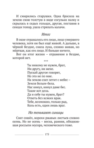 175
И смирились старушки. Одна бросила на
землю свою толстую в виде сосульки палку и
скрылась в седых гольцах, другая, поставив в
сенцах топор, ушла стряпать калачи.
Итог
В окне отражалось его лицо, лицо умершего
человека, хотя он был ещё живой. А дальше, в
чёрной бездне, сияла луна, словно живая, но
мёртвая, как его лицо. И больше ничего.
Вот он итог жизни – отражение в бездне,
которой нет.
***
Ты никому не нужен, брат,
Ни другу, ни жене.
Пускай другое говорят,
Но это не по мне.
На землю снег летит с небес –
Земля белым-бела.
Нас кинул, кинул даже бес.
Такие вот дела.
Да и себе ты нужен, брат?
Ответь без всяких врак.
Тебе, возможно, только рад,
Коль есть, один лишь враг.
Но тенькают синицы
Снег сошёл, ворохи ржавых листьев словно
осень. Но не осень – весна, ранняя, обнажив-
шая россыпи мусора, человеческого тоже.
 