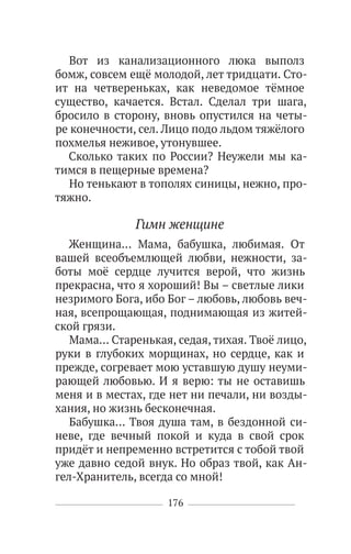 176
Вот из канализационного люка выполз
бомж, совсем ещё молодой, лет тридцати. Сто-
ит на четвереньках, как неведомое тёмное
существо, качается. Встал. Сделал три шага,
бросило в сторону, вновь опустился на четы-
ре конечности, сел. Лицо подо льдом тяжёлого
похмелья неживое, утонувшее.
Сколько таких по России? Неужели мы ка-
тимся в пещерные времена?
Но тенькают в тополях синицы, нежно, про-
тяжно.
Гимн женщине
Женщина… Мама, бабушка, любимая. От
вашей всеобъемлющей любви, нежности, за-
боты моё сердце лучится верой, что жизнь
прекрасна, что я хороший! Вы – светлые лики
незримого Бога, ибо Бог – любовь, любовь веч-
ная, всепрощающая, поднимающая из житей-
ской грязи.
Мама… Старенькая, седая, тихая. Твоё лицо,
руки в глубоких морщинах, но сердце, как и
прежде, согревает мою уставшую душу неуми-
рающей любовью. И я верю: ты не оставишь
меня и в местах, где нет ни печали, ни возды-
хания, но жизнь бесконечная.
Бабушка… Твоя душа там, в бездонной си-
неве, где вечный покой и куда в свой срок
придёт и непременно встретится с тобой твой
уже давно седой внук. Но образ твой, как Ан-
гел-Хранитель, всегда со мной!
 