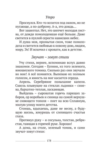 178
Утро
Проснулся. Кто-то возится под окном, но не
пугающе, а по-доброму. А-а, это дождь…
Вот зашептал. Нет, это шепчет молодая лист-
ва, от дождя помолодевшая ещё больше. Даже
светится в пухлой серости нависших небес.
И душа моя, промытая сном, тоже помоло-
дела и светится любовью к новому дню,людям,
миру. Эх! И вскочил с кровати, как в детстве.
Звучат – зовут стихи
Учу стихи, вернее, вспоминаю вслух давно
знакомое. Сегодня – Есенин, из того зеленого,
юношеского томика. Сколько раз они звучали
во мне! А всё помнятся. Выпеваю их полным
голосом, и юность на миг касается сердца.
Апрель. Серебряное полыхание капели.
Сквозь плывущие на стеклах льдинки – сине-
ва, бархатно-теплая, ласкающая.
Выйдешь – сыроватая горечь парящих за-
боров, ор воробьев и синица на самой верхуш-
ке сияющего тополя – поет на всю Сплавную,
милую улицу моего детства.
Стоишь, вдыхаешь, даже не весну, а буду-
щую жизнь, жмуришь от слепящего счастья
глаза.
Протянул руку – и сосулька, толстая, ребри-
стая, тающая в горячей руке. Хорошо!
А дома, на столе, зеленый томик, и сами
звучат-зовут стихи:
 