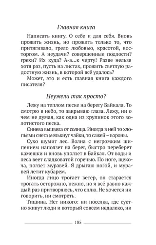 185
Главная книга
Написать книгу. О себе и для себя. Вновь
прожить жизнь, но прожить только то, что
притягивало, грело любовью, красотой, вос-
торгом. А неудачи? совершенные подлости?
грехи? Их куда? А-а…к черту! Разве нельзя
хотя раз, пусть на листах, прожить светлую ра-
достную жизнь, в которой всё удалось?
Может, это и есть главная книга каждого
писателя?
Неужели так просто?
Лежу на теплом песке на берегу Байкала. То
смотрю в небо, то закрываю глаза. Лежу, ни о
чем не думая, как одна из крупинок этого зо-
лотистого песка.
Синева выцвела от солнца.Иногда в нейто хло-
пьями снега мелькнутчайки,то сажей–вороны.
Сухо шумит лес. Волна с негромким ши-
пением наползет на берег, быстро переберет
камешки и вновь уползет в Байкал. От воды и
леса веет сладковатой горечью. По ноге, щеко-
ча, ползет муравей. Я дрыгаю ногой, и мура-
вей летит кубарем.
Иногда лицо трогает ветер, он старается
трогать осторожно, нежно, но я всё равно каж-
дый раз притворяюсь, что сплю. Не хочется ни
говорить, ни смотреть.
Тишина. Нет никого: ни поселка, где сует-
но живут люди и который совсем недалеко, ни
 