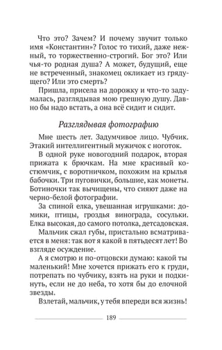 189
Что это? Зачем? И почему звучит только
имя «Константин»? Голос то тихий, даже неж-
ный, то торжественно-строгий. Бог это? Или
чья-то родная душа? А может, будущий, еще
не встреченный, знакомец окликает из гряду-
щего? Или это смерть?
Пришла, присела на дорожку и что-то заду-
малась, разглядывая мою грешную душу. Дав-
но бы надо встать, а она всё сидит и сидит.
Разглядывая фотографию
Мне шесть лет. Задумчивое лицо. Чубчик.
Этакий интеллигентный мужичок с ноготок.
В одной руке новогодний подарок, вторая
прижата к брючкам. На мне красивый ко-
стюмчик, с воротничком, похожим на крылья
бабочки. Три пуговички, большие, как монеты.
Ботиночки так вычищены, что сияют даже на
черно-белой фотографии.
За спиной елка, увешанная игрушками: до-
мики, птицы, гроздья винограда, сосульки.
Елка высокая, до самого потолка, детсадовская.
Мальчик сжал губы, пристально всматрива-
ется в меня: так вот я какой в пятьдесят лет! Во
взгляде осуждение.
А я смотрю и по-отцовски думаю: какой ты
маленький! Мне хочется прижать его к груди,
потрепать по чубчику, взять на руки и подки-
нуть, если не до неба, то хотя бы до елочной
звезды.
Взлетай,мальчик,утебя впереди вся жизнь!
 