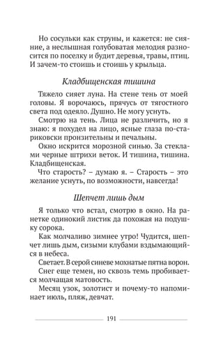 191
Но сосульки как струны, и кажется: не сия-
ние, а неслышная голубоватая мелодия разно-
сится по поселку и будит деревья, травы, птиц.
И зачем-то стоишь и стоишь у крыльца.
Кладбищенская тишина
Тяжело сияет луна. На стене тень от моей
головы. Я ворочаюсь, прячусь от тягостного
света под одеяло. Душно. Не могу уснуть.
Смотрю на тень. Лица не различить, но я
знаю: я похудел на лицо, ясные глаза по-ста-
риковски пронзительны и печальны.
Окно искрится морозной синью. За стекла-
ми черные штрихи веток. И тишина, тишина.
Кладбищенская.
Что старость? – думаю я. – Старость – это
желание уснуть, по возможности, навсегда!
Шепчет лишь дым
Я только что встал, смотрю в окно. На ра-
нетке одинокий листик да похожая на подуш-
ку сорока.
Как молчаливо зимнее утро! Чудится, шеп-
чет лишь дым, сизыми клубами вздымающий-
ся в небеса.
Светает.Всеройсиневемохнатыепятнаворон.
Снег еще темен, но сквозь темь пробивает-
ся молчащая матовость.
Месяц узок, золотист и почему-то напоми-
нает июль, пляж, девчат.
 