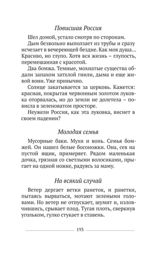 193
Повисшая Россия
Шел домой, устало смотря по сторонам.
Дым безвольно выползает из трубы и сразу
исчезает в вечереющей бездне. Как моя душа…
Красиво, но глупо. Хотя вся жизнь – глупость,
перемешанная с красотой.
Два бомжа. Темные, мохнатые существа об-
дали запахом затхлой гнили, дыма и еще жи-
вой вони. Уже привычно.
Солнце закатывается за церковь. Кажется:
красная, покрытая червонным золотом луков-
ка оторвалась, но до земли не долетела – по-
висла в зеленоватом просторе.
Неужели Россия, как эта луковка, виснет в
своем падении?
Молодая семья
Мусорные баки. Мухи и вонь. Семья бом-
жей. Он нашел белые босоножки. Она, сев на
пустой ящик, примеряет. Рядом маленькая
дочка, грязная со светлыми волосиками, пры-
гает на одной ножке, радуясь за маму.
На всякий случай
Ветер дергает ветки ранеток, и ранетки,
пытаясь вырваться, мотают зелеными голо-
вами. Но ветер не отпускает, шумит и, излов-
чившись, срывает плод. Тугая плоть, сверкнув
угольком, гулко стукает в ставень.
 