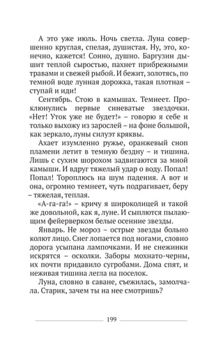 199
А это уже июль. Ночь светла. Луна совер-
шенно круглая, спелая, душистая. Ну, это, ко-
нечно, кажется! Сонно, душно. Баргузин ды-
шит теплой сыростью, пахнет прибрежными
травами и свежей рыбой. И бежит, золотясь, по
темной воде лунная дорожка, такая плотная –
ступай и иди!
Сентябрь. Стою в камышах. Темнеет. Про-
клюнулись первые синеватые звездочки.
«Нет! Уток уже не будет!» – говорю я себе и
только выхожу из зарослей – на фоне большой,
как зеркало, луны силуэт кряквы.
Ахает изумленно ружье, оранжевый сноп
пламени летит в темную бездну – и тишина.
Лишь с сухим шорохом задвигаются за мной
камыши. И вдруг тяжелый удар о воду. Попал!
Попал! Тороплюсь на шум падения. А вот и
она, огромно темнеет, чуть подрагивает, беру
– тяжелая, теплая.
«А-га-га!» – кричу я широколицей и такой
же довольной, как я, луне. И сыплются пылаю-
щим фейерверком белые осенние звезды.
Январь. Не мороз – острые звезды больно
колют лицо. Снег лопается под ногами, словно
дорога усыпана лампочками. И не снежинки
искрятся – осколки. Заборы мохнато-черны,
их почти придавило сугробами. Дома спят, и
неживая тишина легла на поселок.
Луна, словно в саване, съежилась, замолча-
ла. Старик, зачем ты на нее смотришь?
 