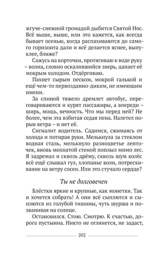 202
жгуче-снежной громадой дыбится Святой Нос.
Всё выше, выше, или это кажется, как всегда
бывает осенью, когда распахиваются до само-
го горизонта дали и всё делается яснее, выпу-
клее, ближе?
Сажусь на корточки,протягиваю к воде руку
– волна, словно оскалившийся зверь, цапает её
мокрым холодом. Отдёргиваю.
Пахнет сырым песком, мокрой галькой и
ещё чем-то первозданно-диким, не имеющим
имени.
За спиной тяжело дремлет автобус, пере-
говариваются и курят пассажиры, а впереди –
ширь, мощь, вечность. Что мы перед ней? Не
более, чем эта взбитая седая пена. Налетел по-
рыв ветра – и нет её.
Сигналит водитель. Садимся, сжимаясь от
холода и потирая руки. Мелькнула за стеклом
водная сталь, мелькнуло разноцветье ленто-
чек, вновь мохнатой стеной поплыл мимо лес.
Я задремал и сквозь дрёму, сквозь шум колёс
всё ещё слышал гул, хлопанье волн, потрески-
вание на ветру сосен. Или это стучало сердце?
Ты не долговечен
Блёстки яркие и крупные, как монетки. Так
и хочется собрать! А они всё сыплются и сы-
плются из голубой тишины, чуть шурша и по-
званивая на солнце.
Остановился. Стою. Смотрю. К счастью, до-
рога пустынна. Никто не оглянется, не задаст,
 