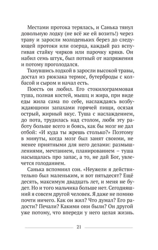21
Местами протока терялась, и Санька тянул
довольную лодку (не всё же ей возить!) через
траву и заросли молоденьких берез до следу-
ющей протоки или озерца, каждый раз вспу-
гивая стайку чирков или парочку крякв. Он
набил семь штук, был потный от напряжения
и потому проголодался.
Ткнувшись лодкой в заросли высокой травы,
достал из рюкзака термос, бутерброды с кол-
басой и сыром и начал есть.
Поесть он любил. Его стокилограммовая
туша, полная костей, мышц и жира, при виде
еды жила сама по себе, наслаждаясь возбу-
ждающими запахами горячей пищи, осязая
острый, жирный вкус. Туша с наслаждением,
до пота, трудилась над столом, любя эту ра-
боту больше всего и боясь, как бы мозг не дал
отбой: «И куда ты жрешь столько?» Поэтому
в минуты, когда мозг был занят своими, не
менее приятными для него делами: размыш-
лениями, мечтанием, планированием – туша
насыщалась про запас, а то, не дай Бог, увле-
чется голоданием.
Санька вспомнил сон. «Неужели я действи-
тельно был маленьким, и вот пятьдесят? Ещё
десять, максимум двадцать лет, и меня не бу-
дет. Но и того мальчика больше нет. Сегодняш-
ний я совсем другой человек. Я даже не помню
почти ничего. Как он жил? Что думал? Его ра-
дости? Печали? Какими они были? Он другой
уже потому, что впереди у него целая жизнь.
 
