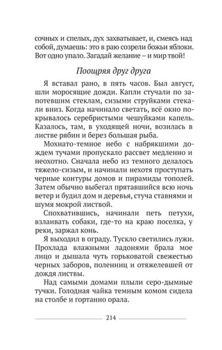 214
сочных и спелых, дух захватывает, и, смеясь над
собой,думаешь: это в раю созрели божьи яблоки.
Вот одно упало.Загадай желание–и мир твой!
Поощряя друг друга
Я вставал рано, в пять часов. Был август,
шли моросящие дожди. Капли стучали по за-
потевшим стеклам, сизыми струйками стека-
ли вниз. Когда начинало светать, всё окно по-
крывалось серебристыми чешуйками капель.
Казалось, там, в уходящей ночи, возилась в
листве рябин и берез большая рыба.
Мохнато-темное небо с набрякшими до-
ждем тучами пропускало рассвет медленно и
неохотно. Сначала небо из темного делалось
тяжело-сизым, и начинали нехотя проступать
черные контуры домов и пирамиды тополей.
Затем обычно выбегал прятавшийся всю ночь
ветер и будил дом и деревья, стуча ставнями и
шумя мокрой листвой.
Спохватившись, начинали петь петухи,
взлаивать собаки, где-то на краю поселка, у
реки, заржал конь.
Я выходил в ограду. Тускло светились лужи.
Прохлада влажными ладонями брала мое
лицо и дышала чуть горьковатой свежестью
черных заборов, поленниц и отяжелевшей от
дождя листвы.
Над самыми домами плыли серо-дымные
тучки. Голодная чайка темным комом сидела
на столбе и гортанно орала.
 