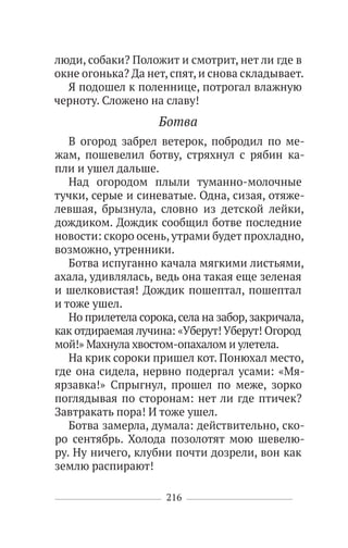 216
люди, собаки? Положит и смотрит, нет ли где в
окне огонька? Да нет, спят, и снова складывает.
Я подошел к поленнице, потрогал влажную
черноту. Сложено на славу!
Ботва
В огород забрел ветерок, побродил по ме-
жам, пошевелил ботву, стряхнул с рябин ка-
пли и ушел дальше.
Над огородом плыли туманно-молочные
тучки, серые и синеватые. Одна, сизая, отяже-
левшая, брызнула, словно из детской лейки,
дождиком. Дождик сообщил ботве последние
новости: скоро осень, утрами будет прохладно,
возможно, утренники.
Ботва испуганно качала мягкими листьями,
ахала, удивлялась, ведь она такая еще зеленая
и шелковистая! Дождик пошептал, пошептал
и тоже ушел.
Но прилетела сорока,села на забор,закричала,
как отдираемая лучина: «Уберут! Уберут! Огород
мой!» Махнула хвостом-опахалом и улетела.
На крик сороки пришел кот. Понюхал место,
где она сидела, нервно подергал усами: «Мя-
ярзавка!» Спрыгнул, прошел по меже, зорко
поглядывая по сторонам: нет ли где птичек?
Завтракать пора! И тоже ушел.
Ботва замерла, думала: действительно, ско-
ро сентябрь. Холода позолотят мою шевелю-
ру. Ну ничего, клубни почти дозрели, вон как
землю распирают!
 