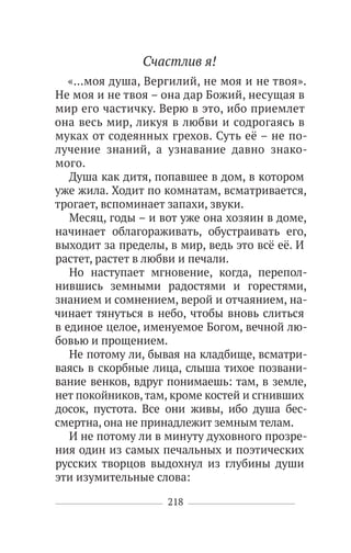 218
Счастлив я!
«…моя душа, Вергилий, не моя и не твоя».
Не моя и не твоя – она дар Божий, несущая в
мир его частичку. Верю в это, ибо приемлет
она весь мир, ликуя в любви и содрогаясь в
муках от содеянных грехов. Суть её – не по-
лучение знаний, а узнавание давно знако-
мого.
Душа как дитя, попавшее в дом, в котором
уже жила. Ходит по комнатам, всматривается,
трогает, вспоминает запахи, звуки.
Месяц, годы – и вот уже она хозяин в доме,
начинает облагораживать, обустраивать его,
выходит за пределы, в мир, ведь это всё её. И
растет, растет в любви и печали.
Но наступает мгновение, когда, перепол-
нившись земными радостями и горестями,
знанием и сомнением, верой и отчаянием, на-
чинает тянуться в небо, чтобы вновь слиться
в единое целое, именуемое Богом, вечной лю-
бовью и прощением.
Не потому ли, бывая на кладбище, всматри-
ваясь в скорбные лица, слыша тихое позвани-
вание венков, вдруг понимаешь: там, в земле,
нет покойников,там, кроме костей и сгнивших
досок, пустота. Все они живы, ибо душа бес-
смертна, она не принадлежит земным телам.
И не потому ли в минуту духовного прозре-
ния один из самых печальных и поэтических
русских творцов выдохнул из глубины души
эти изумительные слова:
 