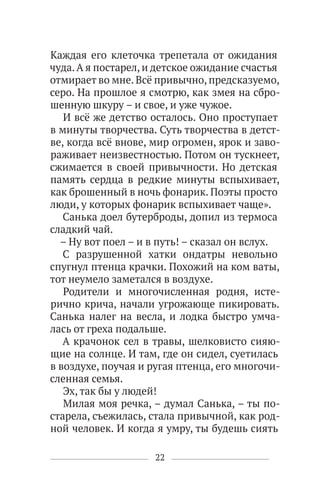 22
Каждая его клеточка трепетала от ожидания
чуда.А я постарел, и детское ожидание счастья
отмирает во мне. Всё привычно, предсказуемо,
серо. На прошлое я смотрю, как змея на сбро-
шенную шкуру – и свое, и уже чужое.
И всё же детство осталось. Оно проступает
в минуты творчества. Суть творчества в детст-
ве, когда всё внове, мир огромен, ярок и заво-
раживает неизвестностью. Потом он тускнеет,
сжимается в своей привычности. Но детская
память сердца в редкие минуты вспыхивает,
как брошенный в ночь фонарик. Поэты просто
люди, у которых фонарик вспыхивает чаще».
Санька доел бутерброды, допил из термоса
сладкий чай.
– Ну вот поел – и в путь! – сказал он вслух.
С разрушенной хатки ондатры невольно
спугнул птенца крачки. Похожий на ком ваты,
тот неумело заметался в воздухе.
Родители и многочисленная родня, исте-
рично крича, начали угрожающе пикировать.
Санька налег на весла, и лодка быстро умча-
лась от греха подальше.
А крачонок сел в травы, шелковисто сияю-
щие на солнце. И там, где он сидел, суетилась
в воздухе, поучая и ругая птенца, его многочи-
сленная семья.
Эх, так бы у людей!
Милая моя речка, – думал Санька, – ты по-
старела, съежилась, стала привычной, как род-
ной человек. И когда я умру, ты будешь сиять
 