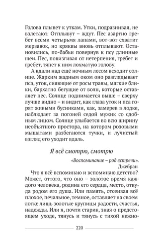 220
Голова плывет к уткам. Утки, подразнивая, не
взлетают. Отплывут – ждут. Пес азартно гре-
бет всеми четырьмя лапами, вот-вот схватит
мерзавок, но кряквы вновь отплывают. Оста-
новились, по-бабьи повернув к псу длинные
шеи. Пес, повизгивая от нетерпения, гребет и
гребет, тянет к ним лохматую голову.
А вдали над ещё ночным лесом всходит сол-
нце. Жарким жадным оком оно разглядывает
пса, уток, сияющие от росы травы, мягкие бли-
ки, бархатно бегущие от волн, которые остав-
ляет пес. Солнце поднимается выше – сверху
лучше видно – и видит, как глаза уток и пса го-
рят живыми бусинками, как, замерев в лодке,
наблюдает за погоней седой мужик со сдоб-
ным лицом. Солнце улыбается во всю ширину
необъятного простора, на котором розовыми
мышатами разбегаются тучки, и лучистый
взгляд его уходит вдаль.
Я всё смотрю, смотрю
«Воспоминание – род встречи».
Джебран
Что я всё вспоминаю и вспоминаю детство?
Может, оттого, что оно – золотое время каж-
дого человека, родина его сердца, место, отку-
да родом его душа. Или память, отсеивая всё
плохое, печальное,темное, оставляет на своем
лотке лишь золотые крупицы радости, счастья,
надежды. Или я, почти старик, зная о предсто-
ящем уходе, тянусь и тянусь с тихой нежно-
 