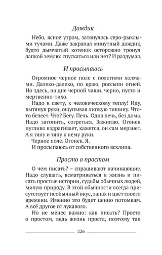 226
Дождик
Небо, ясное утром, затянулось серо-рыхлы-
ми тучами. Даже закрапал минутный дождик,
будто дымчатый котенок осторожно тронул
лапкой землю: спускаться или нет? И раздумал.
И просыпаюсь
Огромное черное поле с пологими холма-
ми. Далеко-далеко, по краю, россыпи огней.
Но здесь, на дне черной чаши, черно, пусто и
мертвенно-тихо.
Надо к свету, к человеческому теплу! Иду,
вытянув руки, ощупывая липкую тишину. Что-
то белеет. Что? Бегу. Печь. Одна печь, без дома.
Надо затопить, согреться. Зажигаю. Огонек
пугливо вздрагивает, кажется, он сам мерзнет.
А я тяну и тяну к нему руки.
Черное поле. Огонек. Я.
И просыпаюсь от собственного всхлипа.
Просто о простом
О чем писать? – спрашивают начинающие.
Надо слушать, всматриваться в жизнь и пи-
сать простые истории, судьбы обычных людей,
милую природу. В этой обычности всегда при-
сутствует необычный вкус, запах и цвет своего
времени. Именно это будет ценно потомкам.
А всё другое от лукавого.
Но не менее важно: как писать? Просто
о простом, ведь жизнь проста, поэтому так
 