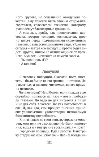232
ного, грубого, но болезненно жаждущего по-
честей. Ему хочется быть этаким отцом-бла-
годетелем, спасителем отечества, которому
рукоплещут благодарные граждане.
А сам лыс, дрябл, как прошлогодняя кар-
тошка, говорит топорно, косноязычен, гроз-
но трясет перед подчиненными скрюченным
пальцем,а вышестоящим лижет зады.Уйдет он
сегодня – завтра его забудут. В кресле будет си-
деть другой, ничем не отличающийся от преж-
него. А умрет – исчезнет из памяти совсем.
– Ты помнишь «Г»?
– А кто это?
Пишущий
Я человек пишущий. Сказать: поэт, писа-
тель – было бы не то что громко,– неточно. Их,
известных, а главное, читаемых, во все време-
на немного.
Читают меня? Нет. Может, единицы, да еще
случайно: попалось на глаза – вот и пробежа-
ли глазами. Но ведь не для читателя я пишу
и не для себя. Хочется! Это как потребность в
еде. И, как еда, сам процесс писания прино-
сит удовольствие, удовлетворяя незнакомую
большинству потребность.
Книги издаю на свои деньги,тираж их мизе-
рен, мир ими не захламляю. Но были мгнове-
ния, когда и я внутренне восклицал: я – поэт!
Городская площадь. Иду с работы. Навстре-
чу старушка: «Вы Соболев? – Да! – Я всегда чи-
 