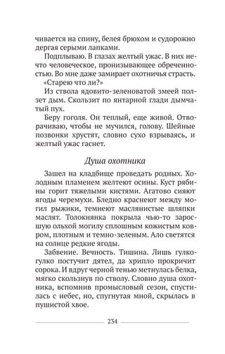 234
чивается на спину, белея брюхом и судорожно
дергая серыми лапками.
Подплываю. В глазах желтый ужас. В них не-
что человеческое, пронизывающее обреченно-
стью. Во мне даже замирает охотничья страсть.
«Старею что ли?»
Из ствола ядовито-зеленоватой змеей пол-
зет дым. Скользит по янтарной глади дымча-
тый пух.
Беру гоголя. Он теплый, еще живой. Отво-
рачиваю, чтобы не мучился, голову. Шейные
позвонки хрустят, словно сухо взрываясь, и
желтый ужас гаснет.
Душа охотника
Зашел на кладбище проведать родных. Хо-
лодным пламенем желтеют осины. Куст ряби-
ны горит тяжелыми кистями. Агатово сияют
ягоды черемухи. Бледно краснеют между мо-
гил рыжики, темнеют маслянистые шляпки
маслят. Толокнянка покрыла чью-то зарос-
шую ольхой могилу сплошным кожистым ков-
ром, плотным и темно-зеленым. Ало светятся
на солнце редкие ягоды.
Забвение. Вечность. Тишина. Лишь гулко-
гулко постучит дятел, да хрипло прокричит
сорока. И вдруг черной тенью метнулась белка,
мягко скользнув по стволу. Словно душа охот-
ника, вспомнив промысловый сезон, спусти-
лась с небес, но, спугнутая мной, скрылась в
пушистой хвое.
 