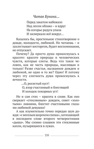 235
Читая Бунина…
Перед закатом набежало
Над лесом облако – и вдруг
На взгорье радуга упала
И засверкало всё вокруг…
Казалось бы, простенькое стихотворение о
дожде, молодости, любимой. Но читаешь – и
захлестывает восторгом, будит воспоминания,
не отпускает.
Почему? Да просто душа прикоснулась к
красоте: красоте природы и человеческих
чувств, которые слиты. Ведь что такое че-
ловек, как не часть природы, мыслящая и
только! Разве счастье, вызванное дождем и
любимой, не одно и то же? Одно! И потому
через эту слитность душа прикоснулась к
вечности.
…О, росистый куст!
О, взор счастливый и блестящий
И холодок покорных уст!
Но и сам стих – красота в слове. Как оно
сверкает «стеклянным» дождем, сияет «золо-
тыми» ливнями, блестит счастливыми глаза-
ми любимой девушки!
А как изумительно точно передан шум до-
ждя:«свеселымшорохомспеша»,затихающий
в последнем слове второго четверостишия
«дыша». Мы словно слышим эти стеклянные
капли, пузырящиеся в лужах.
 