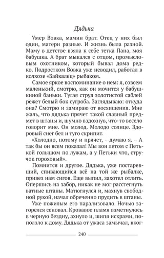 240
Дядька
Умер Вовка, мамин брат. Отец у них был
один, матери разные. И жизнь была разной.
Маму в детстве взяла к себе тетка Пана, моя
бабушка. А брат мыкался с отцом, промысло-
вым охотником, который бывал дома ред-
ко. Подростком Вовка уже неводил, работал в
колхозе «Байкалец» рыбаком.
Самое яркое воспоминание о нем: я, совсем
маленький, смотрю, как он мочится у бабуш-
киной баньки. Тугая струя золотистой саблей
режет белый бок сугроба. Заглядываю: откуда
она? Смотрю и замираю от восхищения. Мне
жаль, что дядька прячет такой славный пред-
мет в штаны и, шумно вздохнув, что-то весело
говорит мне. Он молод. Молодо солнце. Здо-
ровый снег бел и туго скрипит.
«Холодно, потому и прячет, – думаю я. – А
так бы он всем показал! Мы вон летом с Петь-
кой голышом по лужам, а у Петьки что, стру-
чок гороховый».
Помнится и другое. Дядька, уже постарев-
ший, спивающийся всё на той же рыбалке,
привез нам сигов. Еще выпил, захотел отлить.
Опершись на забор, никак не мог расстегнуть
ватные штаны. Матюгнулся и, махнув свобод-
ной рукой, начал обреченно прудить в штаны.
Уже пожилым его парализовало. Ночью за-
горелся сеновал. Кровавое пламя взметнулось
в черную бездну, ахнуло и, шипя искрами, по-
ползло к дому. Дядька от ужаса замычал, вког-
 