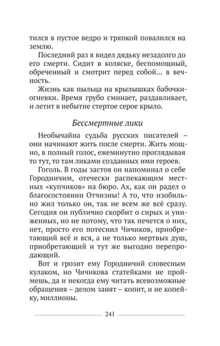 241
тился в пустое ведро и тряпкой повалился на
землю.
Последний раз я видел дядьку незадолго до
его смерти. Сидит в коляске, беспомощный,
обреченный и смотрит перед собой… в веч-
ность.
Жизнь как пыльца на крылышках бабочки-
огневки. Время грубо сминает, раздавливает,
и летит в небытие стертое серое крыло.
Бессмертные лики
Необычайна судьба русских писателей –
они начинают жить после смерти. Жить мощ-
но, в полный голос, ежеминутно проглядывая
то тут, то там ликами созданных ими героев.
Гоголь. В годы застоя он напоминал о себе
Городничим, отечески распекающим мест-
ных «купчиков» на бюро. Ах, как он радел о
благосостоянии Отчизны! А то, что изобиль-
но жил только он, так не всем же всё сразу.
Сегодня он публично скорбит о сирых и уни-
женных, но не потому, что так печется о них,
нет, просто его потеснил Чичиков, приобре-
тающий всё и вся, а не только мертвых душ,
приобретающий и тут же выгодно перепро-
дающий.
Вот и грозит ему Городничий словесным
кулаком, но Чичикова статейками не прой-
мешь, да и некогда ему читать всевозможные
обращения – делом занят – копит, и не копей-
ку, миллионы.
 