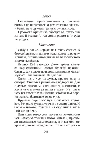 244
Ангел
Полулежит, прислонившись к решетке,
бомж. Уже не человек, а ком грязной одежды,
и бежит из-под кома темным ручьем моча.
Прохожие брезгливо обходят её, будто она
живая. И только Ангел сидит рядом и никуда
не уходит.
Частичка
Сижу в лодке. Зеркальная гладь слепит. В
белесой дымке мохнатая зелень леса, а вверху,
в синеве, словно высеченные из белоснежного
мрамора, облака.
Душно. Всё замерло. Даже травы кажут-
ся нарисованными светло-зеленой краской.
Слышу, как ползет по шее капля пота. А может,
жучок? Прихлопываю. Нет, капля.
Сижу, ни о чем не думая, просто сижу и
смотрю. Стелются рыжеватые водоросли. Две
голубые стрекозы, сцепившись в страсти, с
жестяным шумом рушатся в траву. Из травы
несется сухое позванивание, словно там пере-
кликаются болотные человечки.
Кругами парит коршун. Сплавился подъя-
зок. Белесым сучком торчит в зелени цапля. И
больше никого. Только я на окутанной зной-
ной мглой реке.
Да и меня,того,суетливого и мирского,тоже
нет. Замер хаотичный поток мыслей, притих-
ли тщеславные чувствования, и глаза мои, от-
крытые, но не невидящие, стали смотреть в
 