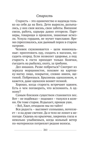 261
Старость
Старость – это одиночество и надежда толь-
ко на себя да на Бога. Дети выросли, разъеха-
лись, у них своя жизнь, свои заботы. Внешние
связи, работа, карьера давно отгорели. Парт-
неры, товарищи в прошлом, знакомые исчез-
ли. Уснула гордыня, не мучит тщеславие. Вре-
мя спрессовалось, как дымный порох в старом
патроне.
Человек скукоживается – цели минималь-
ные: приготовить еду, сходить в магазин, по-
садить огород. Если позволит здоровье, а под
старость в гости приходят только болячки,
съездить на рыбалку, охоту, за грибами.
Дел никаких. Разве побриться? Смотрит из
зеркала морщинистое, похожее на картош-
ку-матку лицо, покрытое, словно инеем, ще-
тиной. Побреешься. Брызнешь одеколоном, и
кажется, даже одеколон воняет псиной.
Хорошо, когда старость встречают вдвоем.
Есть о чем поговорить, что вспомнить. А од-
ному?
Самым близким существом становится пес.
Вот – не подбежал – подошел – ткнулся в коле-
ни. Он тоже старик. Вздыхает, прижав уши.
– Всё, Хват, отходили мы по тайге!
Вся радость – выглянет солнышко, потепле-
ет – и на душе светлее. Да и тело не ломит к не-
погоде. Сядешь на крылечке, закроешь глаза и
невольно улыбнешься, когда вольный ветер
по-матерински потреплет редкие волосы.
 