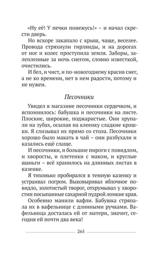 265
«Ну её! У печки понежусь!» – и начал скре-
сти дверь.
Но вскоре закапало с крыш, чаще, веселее.
Провода стряхнули гирлянды, и на дорогах
от ног и колес проступила земля. Заборы, за-
лепленные за ночь снегом, словно известкой,
очистились.
И бел, и чист, и по-новогоднему красив снег,
а не ко времени, нет в нем радости, потому и
не нужен.
Песочники
Увидел в магазине песочники сердечком, и
вспомнилось: бабушка и песочники на листе.
Плоские, широкие, поджаристые. Они хрупа-
ли на зубах, осыпая на клеенку сладкие крош-
ки. Я слизывал их прямо со стола. Песочники
хорошо было макать в чай – они разбухали и
казались ещё слаще.
И песочники, и большие пироги с повидлом,
и хворосты, и плетенки с маком, и круглые
шаньги – всё хранилось на длинных листах в
казенке.
Я тихонько пробирался в темную казенку и
устраивал погром. Выковыривал яблочное по-
видло, золотистый творог, отхрумывал у хворо-
стин посыпанные сахарной пудройломкие края.
Особенно манили вафли. Бабушка стряпа-
ла их в вафельнице с длинными ручками. Ва-
фельница досталась ей от матери, значит, се-
годня ей почти два века!
 