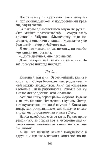 266
Положит на угли в русскую печь – минута –
и, попыхивая дымком, с подгоревшими края-
ми, вафля готова.
За погром единственного внука не ругали.
«Это мышка пооткусывала!» – сокрушалась
притворно бабушка. «Мышеловку надо по-
ставить, а еще лучше капкан. Мышка-то уже
большая!» – вторил бабушке дед.
Я молчал – знал, ни мышеловку, ни тем бо-
лее капкан не поставят.
– Дайте, девушка, мне песочники!
Дома заварил чай, намочил песочник. Не
то! Того уже никогда не будет.
Поздно
Книжный магазин. Огромнейший, как ста-
дион, зал. Среди бесчисленных рядов стелла-
жей можно заблудиться. Книг разноцветное
изобилие. Глаза разбегаются. Раньше бы ку-
пил не менее десятка, а то и больше.
А сейчас хожу, перебираю… Дорого! Но даже
и не это главное. Нет желания купить. Интер-
нет окутал сознание своей паутиной. Книга как
товар, как роскошь, даже как когда-то вложе-
ние денег, погружается на глазах в Лету.
Народ освобождается от книг. Те, кто не це-
ремонится, выбрасывают в мусорные ящики,
совестливые вываливают книги на крыльце
библиотек.
А мы всё пишем! Зачем? Почудилось: а
вдруг в книжные магазины ходят только пи-
 