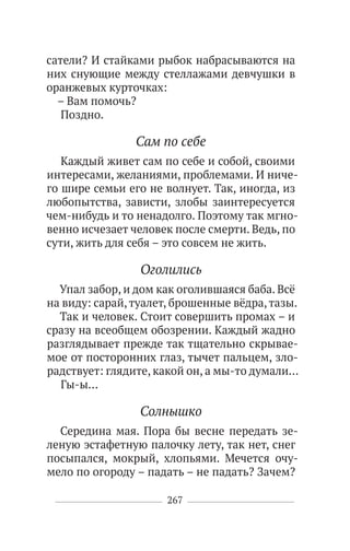 267
сатели? И стайками рыбок набрасываются на
них снующие между стеллажами девчушки в
оранжевых курточках:
– Вам помочь?
Поздно.
Сам по себе
Каждый живет сам по себе и собой, своими
интересами, желаниями, проблемами. И ниче-
го шире семьи его не волнует. Так, иногда, из
любопытства, зависти, злобы заинтересуется
чем-нибудь и то ненадолго. Поэтому так мгно-
венно исчезает человек после смерти. Ведь, по
сути, жить для себя – это совсем не жить.
Оголились
Упал забор, и дом как оголившаяся баба. Всё
на виду: сарай,туалет, брошенные вёдра,тазы.
Так и человек. Стоит совершить промах – и
сразу на всеобщем обозрении. Каждый жадно
разглядывает прежде так тщательно скрывае-
мое от посторонних глаз, тычет пальцем, зло-
радствует: глядите, какой он, а мы-то думали…
Гы-ы…
Солнышко
Середина мая. Пора бы весне передать зе-
леную эстафетную палочку лету, так нет, снег
посыпался, мокрый, хлопьями. Мечется очу-
мело по огороду – падать – не падать? Зачем?
 