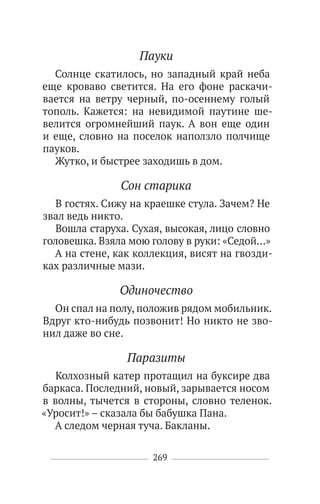 269
Пауки
Солнце скатилось, но западный край неба
еще кроваво светится. На его фоне раскачи-
вается на ветру черный, по-осеннему голый
тополь. Кажется: на невидимой паутине ше-
велится огромнейший паук. А вон еще один
и еще, словно на поселок наползло полчище
пауков.
Жутко, и быстрее заходишь в дом.
Сон старика
В гостях. Сижу на краешке стула. Зачем? Не
звал ведь никто.
Вошла старуха. Сухая, высокая, лицо словно
головешка. Взяла мою голову в руки: «Седой…»
А на стене, как коллекция, висят на гвозди-
ках различные мази.
Одиночество
Он спал на полу, положив рядом мобильник.
Вдруг кто-нибудь позвонит! Но никто не зво-
нил даже во сне.
Паразиты
Колхозный катер протащил на буксире два
баркаса. Последний, новый, зарывается носом
в волны, тычется в стороны, словно теленок.
«Уросит!» – сказала бы бабушка Пана.
А следом черная туча. Бакланы.
 